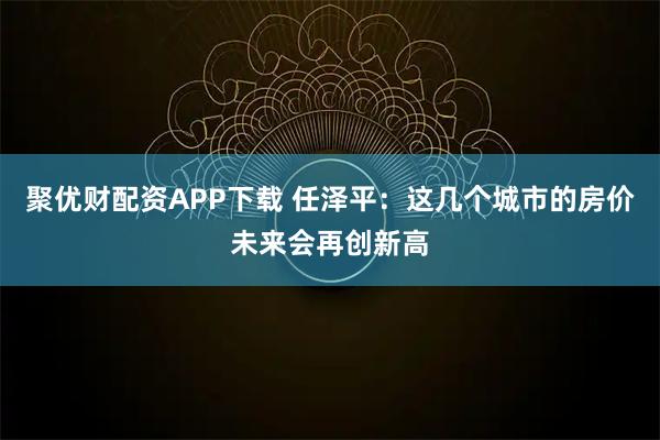 聚优财配资APP下载 任泽平：这几个城市的房价未来会再创新高
