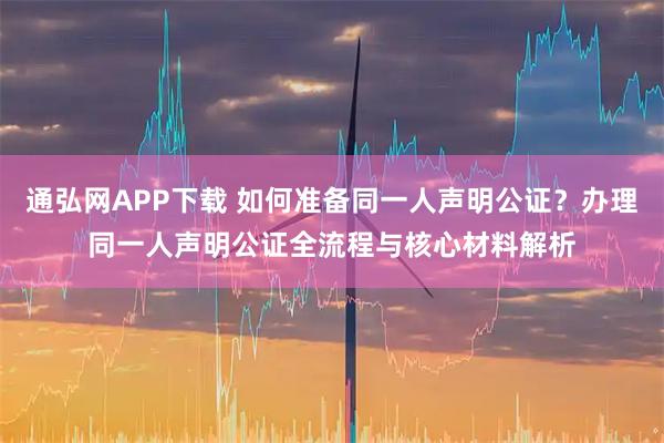 通弘网APP下载 如何准备同一人声明公证？办理同一人声明公证全流程与核心材料解析