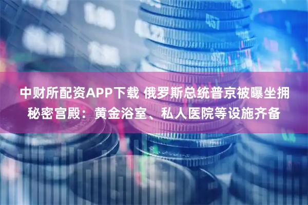 中财所配资APP下载 俄罗斯总统普京被曝坐拥秘密宫殿：黄金浴室、私人医院等设施齐备
