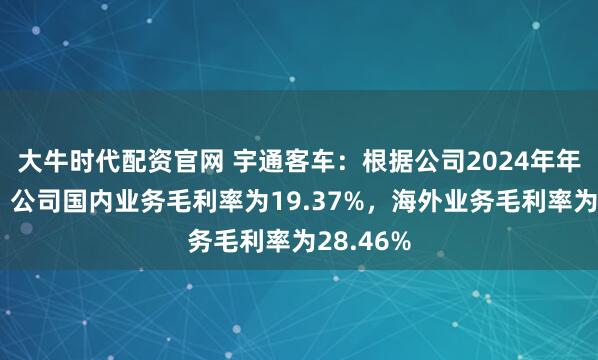 大牛时代配资官网 宇通客车：根据公司2024年年度报告，公司国内业务毛利率为19.37%，海外业务毛利率为28.46%