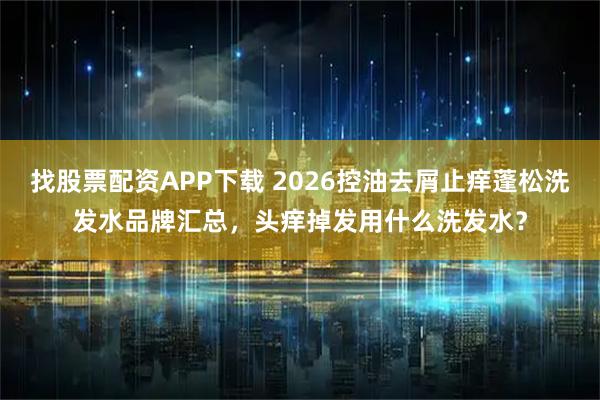 找股票配资APP下载 2026控油去屑止痒蓬松洗发水品牌汇总，头痒掉发用什么洗发水？