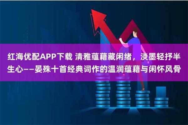 红海优配APP下载 清雅蕴藉藏闲绪，淡墨轻抒半生心——晏殊十首经典词作的温润蕴藉与闲怀风骨