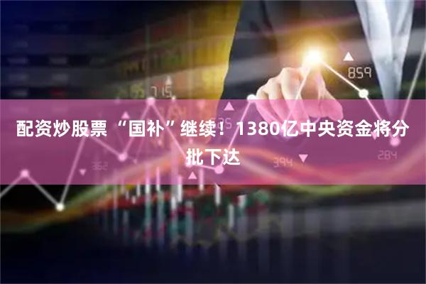 配资炒股票 “国补”继续！1380亿中央资金将分批下达
