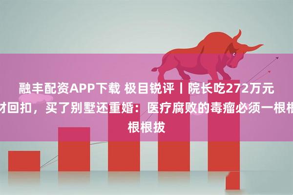 融丰配资APP下载 极目锐评丨院长吃272万元耗材回扣，买了别墅还重婚：医疗腐败的毒瘤必须一根根拔
