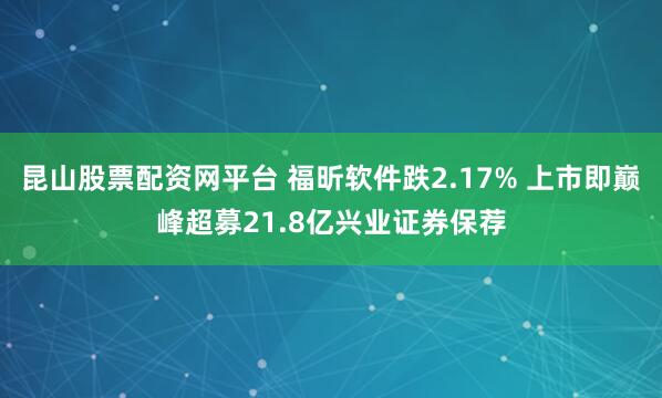 昆山股票配资网平台 福昕软件跌2.17% 上市即巅峰超募21.8亿兴业证券保荐