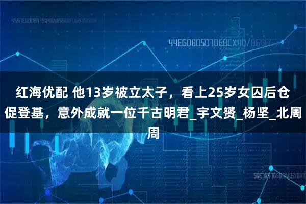 红海优配 他13岁被立太子，看上25岁女囚后仓促登基，意外成就一位千古明君_宇文赟_杨坚_北周