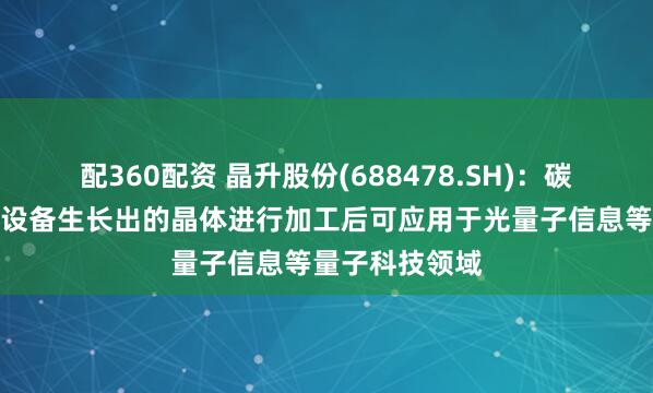 配360配资 晶升股份(688478.SH)：碳化硅晶体生长设备生长出的晶体进行加工后可应用于光量子信息等量子科技领域