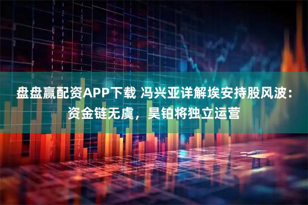 盘盘赢配资APP下载 冯兴亚详解埃安持股风波：资金链无虞，昊铂将独立运营