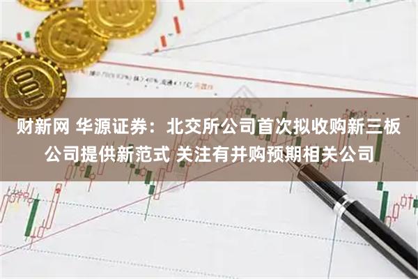 财新网 华源证券:北交所公司首次拟收购新三板公司提供新范式 关注有并购预期相关公司