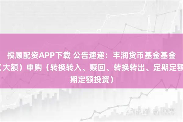 投顾配资APP下载 公告速递：丰润货币基金基金暂停（大额）申购（转换转入、赎回、转换转出、定期定额投资）