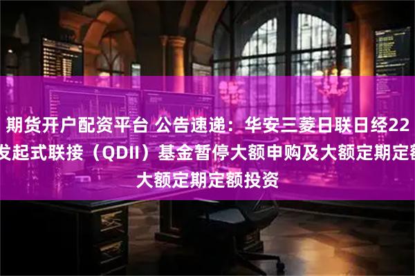 期货开户配资平台 公告速递：华安三菱日联日经225ETF发起式联接（QDII）基金暂停大额申购及大额定期定额投资