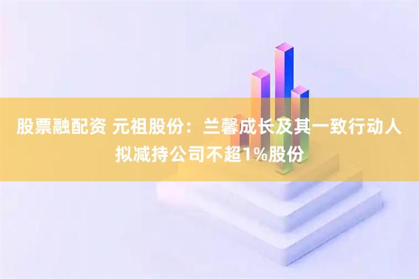 股票融配资 元祖股份：兰馨成长及其一致行动人拟减持公司不超1%股份
