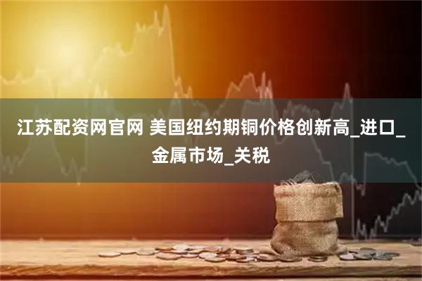江苏配资网官网 美国纽约期铜价格创新高_进口_金属市场_关税