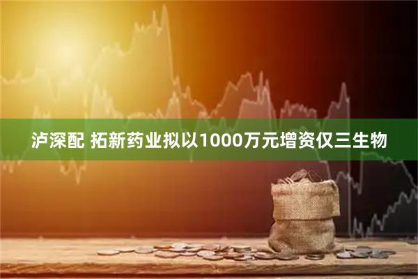 泸深配 拓新药业拟以1000万元增资仅三生物