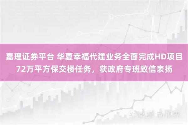嘉理证券平台 华夏幸福代建业务全面完成HD项目72万平方保交楼任务，获政府专班致信表扬