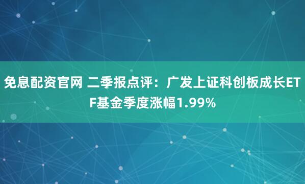 免息配资官网 二季报点评：广发上证科创板成长ETF基金季度涨幅1.99%