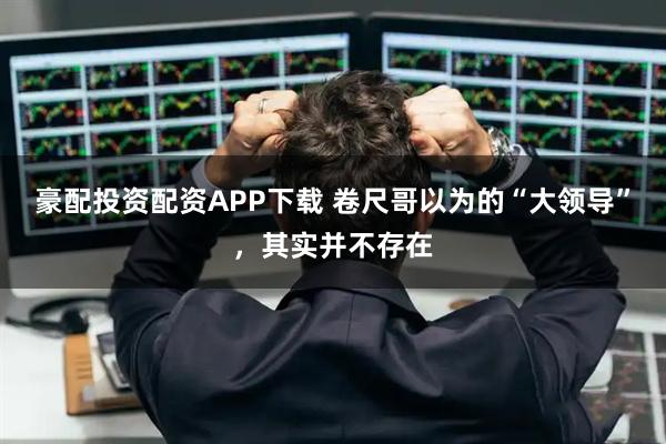 豪配投资配资APP下载 卷尺哥以为的“大领导”,其实并不存在
