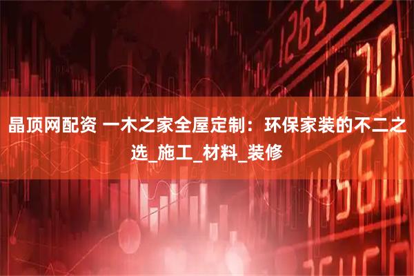 晶顶网配资 一木之家全屋定制：环保家装的不二之选_施工_材料_装修
