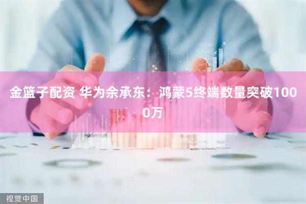 金篮子配资 华为余承东：鸿蒙5终端数量突破1000万