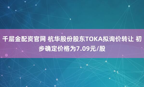 千层金配资官网 杭华股份股东TOKA拟询价转让 初步确定价格为7.09元/股