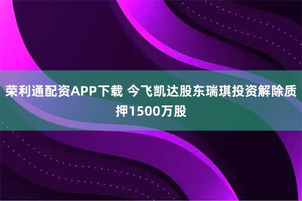荣利通配资APP下载 今飞凯达股东瑞琪投资解除质押1500万股