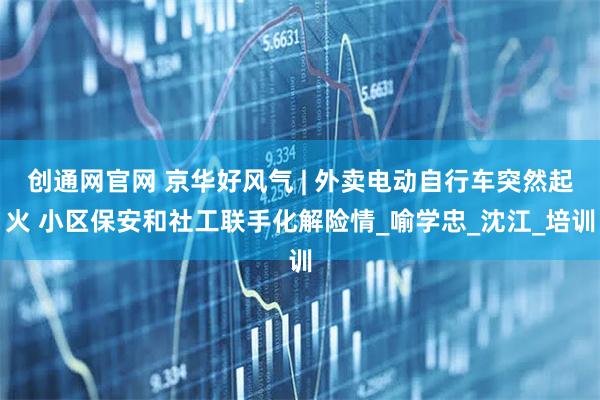 创通网官网 京华好风气 | 外卖电动自行车突然起火 小区保安和社工联手化解险情_喻学忠_沈江_培训