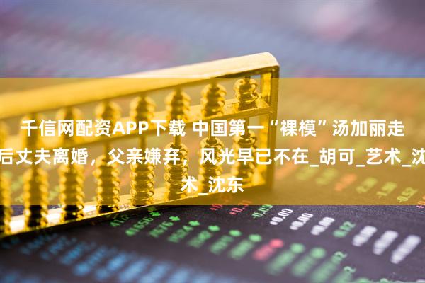 千信网配资APP下载 中国第一“裸模”汤加丽走红后丈夫离婚,父亲嫌弃,风光早已不在_胡可_艺术_沈东