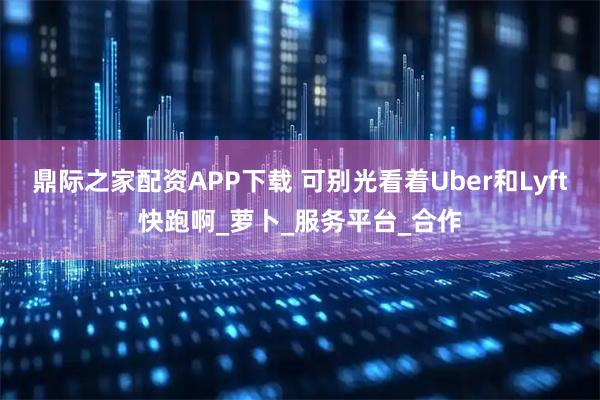 鼎际之家配资APP下载 可别光看着Uber和Lyft快跑啊_萝卜_服务平台_合作
