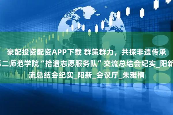 豪配投资配资APP下载 群策群力，共探非遗传承新路径——湖北第二师范学院“拾遗志愿服务队”交流总结会纪实_阳新_会议厅_朱雅楠