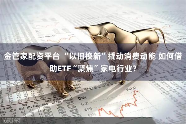 金管家配资平台 “以旧换新”撬动消费动能 如何借助ETF“聚焦”家电行业?