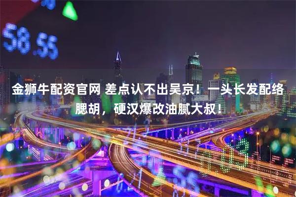 金狮牛配资官网 差点认不出吴京!一头长发配络腮胡,硬汉爆改油腻大叔!