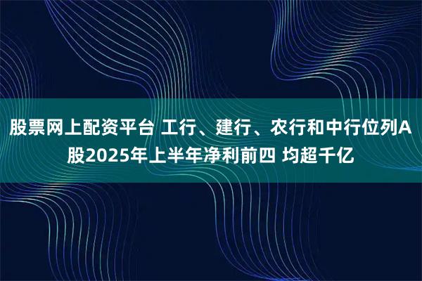 股票网上配资平台 工行、建行、农行和中行位列A股2025年上半年净利前四 均超千亿