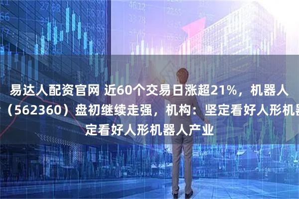 易达人配资官网 近60个交易日涨超21%，机器人ETF基金（562360）盘初继续走强，机构：坚定看好人形机器人产业