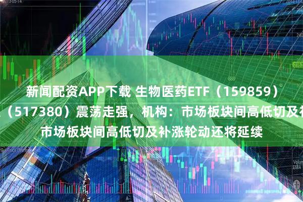 新闻配资APP下载 生物医药ETF（159859）、创新药ETF天弘（517380）震荡走强，机构：市场板块间高低切及补涨轮动还将延续
