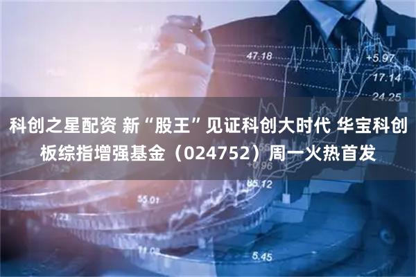 科创之星配资 新“股王”见证科创大时代 华宝科创板综指增强基金（024752）周一火热首发