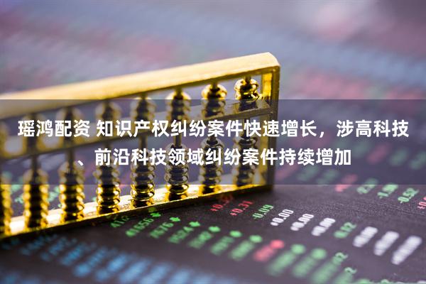 瑶鸿配资 知识产权纠纷案件快速增长，涉高科技、前沿科技领域纠纷案件持续增加