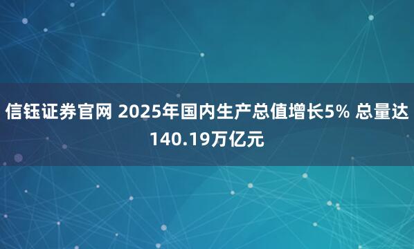 信钰证券官网 2025年国内生产总值增长5% 总量达140.19万亿元