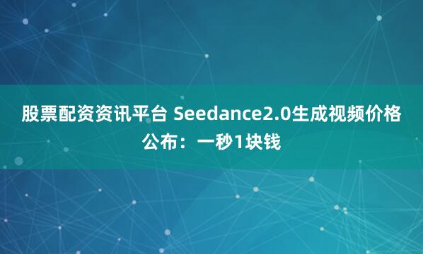 股票配资资讯平台 Seedance2.0生成视频价格公布：一秒1块钱