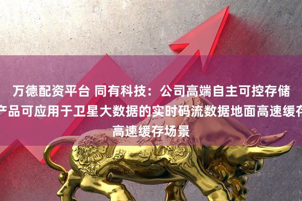 万德配资平台 同有科技：公司高端自主可控存储系统产品可应用于卫星大数据的实时码流数据地面高速缓存场景