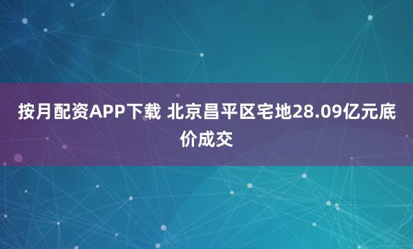按月配资APP下载 北京昌平区宅地28.09亿元底价成交