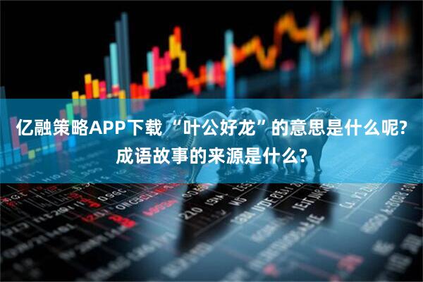 亿融策略APP下载 “叶公好龙”的意思是什么呢?成语故事的来源是什么?
