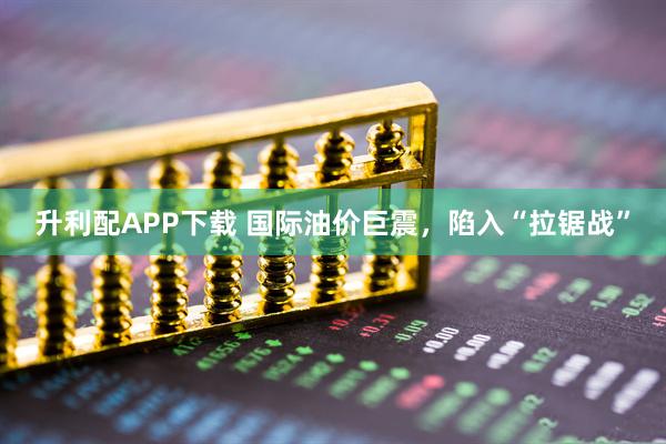 升利配APP下载 国际油价巨震，陷入“拉锯战”