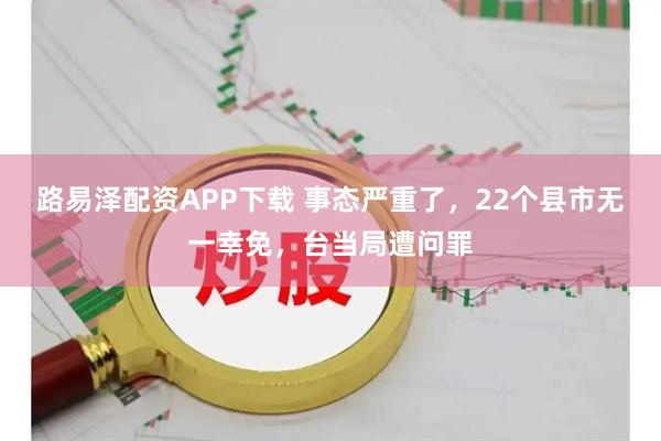 路易泽配资APP下载 事态严重了，22个县市无一幸免，台当局遭问罪