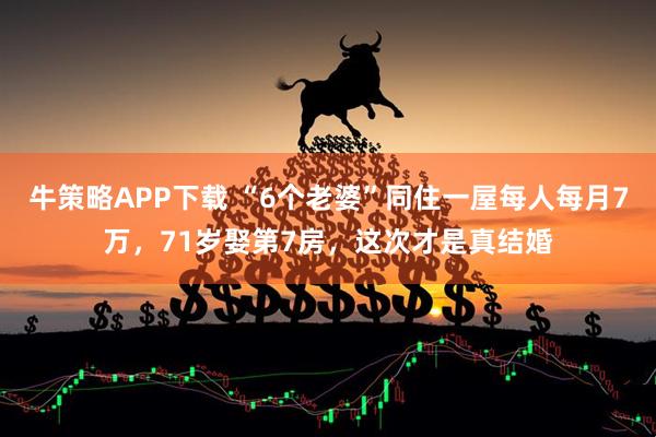 牛策略APP下载 “6个老婆”同住一屋每人每月7万，71岁娶第7房，这次才是真结婚
